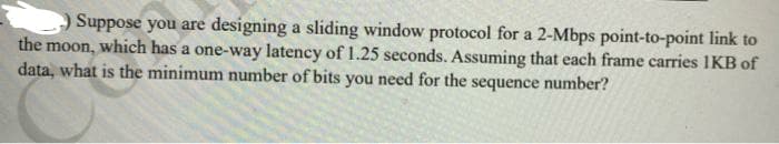 Suppose you are designing a sliding window protocol for a 2-Mbps point-to-point link to
the moon, which has a one-way latency of 1.25 seconds. Assuming that each frame carries IKB of
data, what is the minimum number of bits you need for the sequence number?
