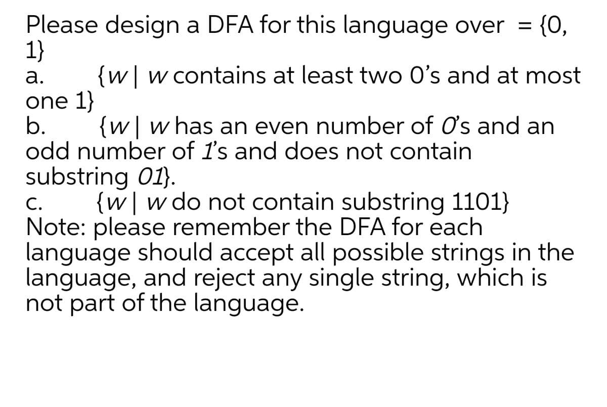 Please design a DFA for this language over =
1}
{w|w contains at least two O's and at most
one 1}
b.
odd number of 1's and does not contain
substring 01).
{w|wdo not contain substring 1101}
Note: please remember the DFA for each
language should accept all possible strings in the
language, and reject any single string, which is
not part of the language.
= {0,
а.
{w| w has an even number of O's and an
С.
