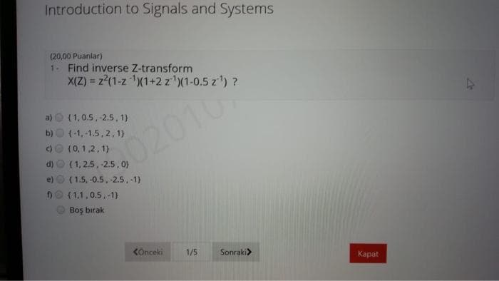 Introduction to Signals and Systems
(20,00 Puanlar)
1. Find inverse Z-transform
X(Z) = z?(1-z (1+2 z')(1-0.5 z) ?
%3D
a) O (1,0.5, -2.5, 1)
b)O (-1, -1.5, 2, 1)
c)e (0, 1,2, 1)
d) O (1, 2.5, -2.5,0)
e) O (1.5, -0.5, -2.5, -1)
DO (1,1,0.5,-1)
02010
Boş bırak
COnceki
1/5
Sonraki>
Карat
