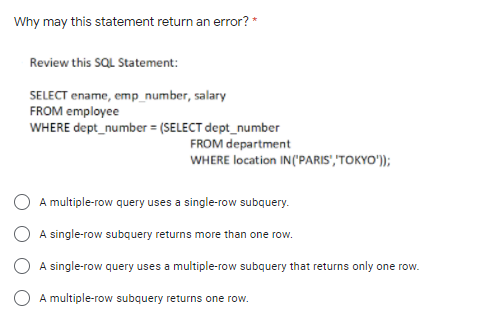 Why may this statement return an error? *
Review this SQL Statement:
SELECT ename, emp_number,
FROM employee
1, salary
WHERE dept_number = (SELECT dept_number
FROM department
WHERE location IN('PARIS","TOKYO'));
A multiple-row query uses a single-row subquery.
A single-row subquery returns more than one row.
A single-row query uses a multiple-row subquery that returns only one row.
A multiple-row subquery returns one row.
