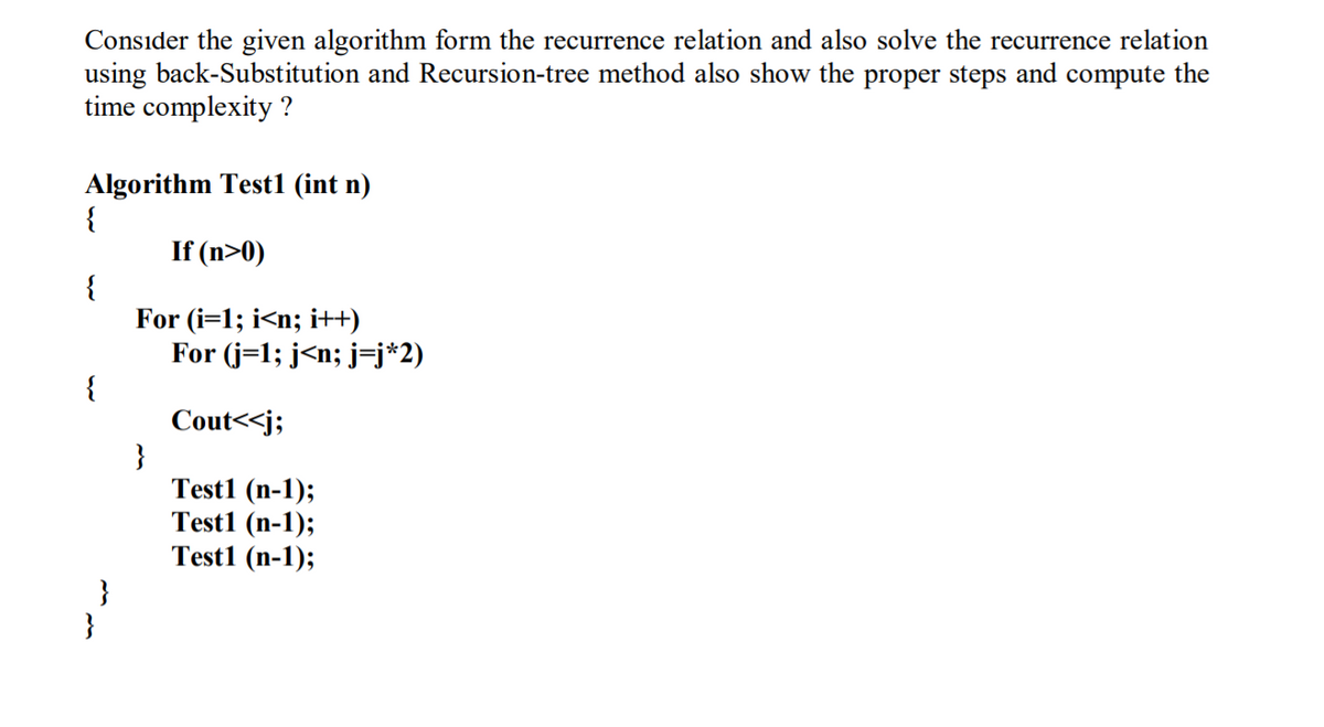 Consider the given algorithm form the recurrence relation and also solve the recurrence relation
using back-Substitution and Recursion-tree method also show the proper steps and compute the
time complexity ?
Algorithm Test1 (int n)
{
If (n>0)
{
For (i=1; i<n; i++)
For (j=1; j<n; j=j*2)
{
Cout<<j;
}
Test1 (n-1);
Test1 (n-1);
Test1 (n-1);
}
}
