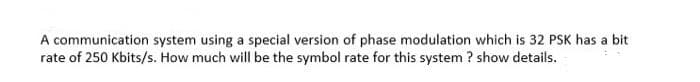 A communication system using a special version of phase modulation which is 32 PSK has a bit
rate of 250 Kbits/s. How much will be the symbol rate for this system ? show details.
