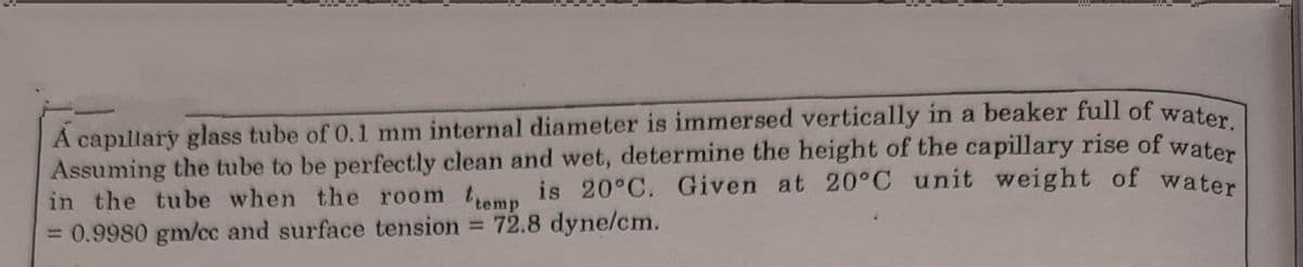 A capıllary glass tube of 0.1 mm internal diameter is immersed vertically in a beaker full of waten
Assuming the tube to be perfectly clean and wet, determine the height of the capillary rise of water
in the tube when the room tamp is 20°C. Given at 20°C unit weight of water
= 0.9980 gm/cc and surface tension
72.8 dyne/cm.
%3D
