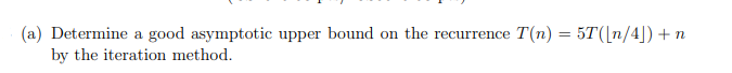 (a) Determine a good asymptotic upper bound on the recurrence T(n) = 5T([n/4]) +n
by the iteration method.
