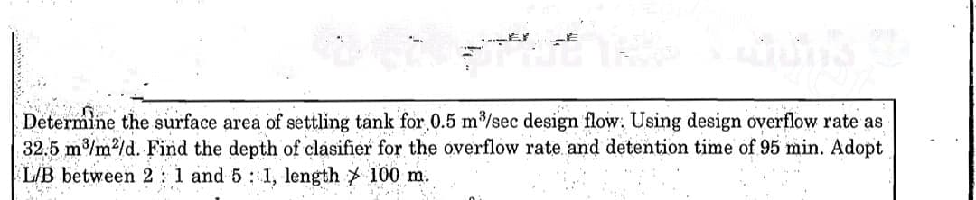 Determine the surface area of settling tank for 0.5 m/sec design flow: Using design overflow rate as
32.5 m/m2/d. Find the depth of clasifier for the overflow rate and detention time of 95 min. Adopt
L/B between 2 : 1 and 5 : 1, length 100 m.
