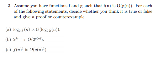 3. Assume you have functions f and g such that f(n) is O(g(n)). For each
of the following statements, decide whether you think it is true or false
and give a proof or counterexample.
(a) log2 f(n) is O(log2 g(n)).
(b) 2/(n) is O(20(n)).
(c) f(n)² is O(g(n)²).
