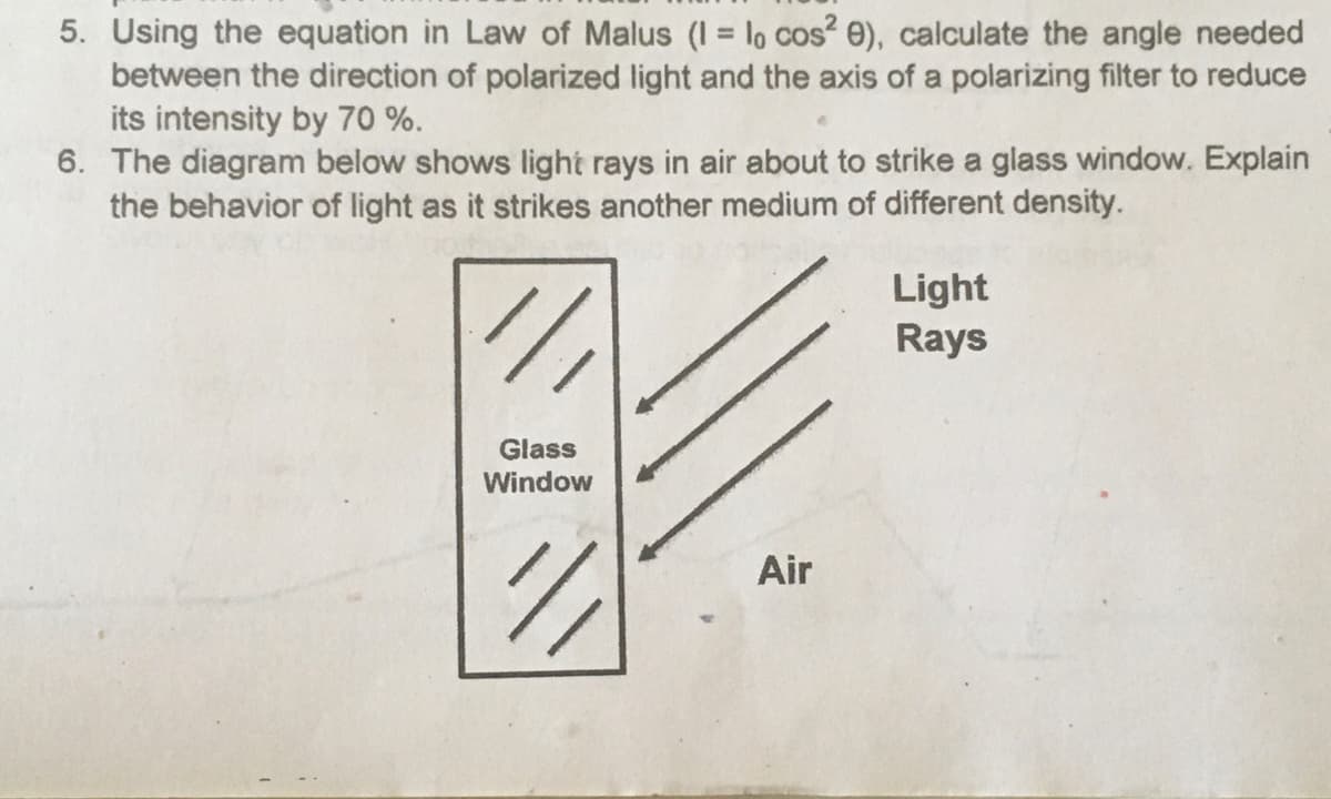 5. Using the equation in Law of Malus (I = lo cos? e), calculate the angle needed
between the direction of polarized light and the axis of a polarizing filter to reduce
its intensity by 70 %.
6. The diagram below shows light rays in air about to strike a glass window. Explain
the behavior of light as it strikes another medium of different density.
Light
Rays
Glass
Window
Air
