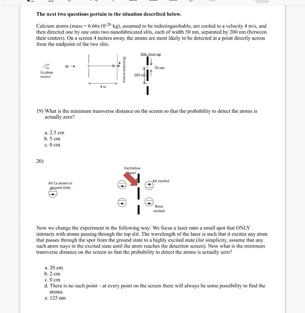 The next two questions pertain to the situation described below.
Calcium atoms (mass = 6.66x10-26 kg), assumed to be indistinguishable, are cooled to a velocity 4 m/s, and
then directed one by one onto two nanofabricated slits, cach of width 50 nm, separated by 200 nm (between
their centers). On a screen 4 meters away, the atoms are most likely to be detected at a point directly across
from the midpoint of the two slits.
Slits close-up
50 nm
Ca atom
200 nm
source
4 m
19) What is the minimum transverse distance on the screen so that the probability to detect the atoms is
actually zero?
а. 2.5 ст
b. 5 cm
с. 0 сm
20)
Excitation
laser
All excited
All Ca atoms in
ground state
None
excited
Now we change the experiment in the following way: We focus a laser onto a small spot that ONLY
interacts with atoms passing through the top slit. The wavelength of the laser is such that it excites any atom
that passes through the spot from the ground state to a highly excited state (for simplicity, assume that any
such atom stays in the excited state until the atom reaches the detection screen). Now what is the minimum
transverse distance on the screen so that the probability to detect the atoms is actually zero?
а. 20 сm
b. 2 cm
c. O cm
d. There is no such point – at every point on the screen there will always be some possibility to find the
atoms.
e. 125 nm
Detection screen
