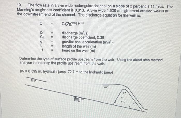 10. The flow rate in a 3-m wide rectangular channel on a slope of 2 percent is 11 m/s. The
Manning's roughness coefficient is 0.013. A 3-m wide 1.500-m high broad-crested weir is at
the downstream end of the channel. The discharge equation for the weir is,
Ca(2g)06LH15
%3D
discharge (m/s)
discharge coefficient, 0.38
gravitational acceleration (m/s?)
length of the weir (m)
head on the weir (m)
%3D
%3D
%3D
%3D
H.
Determine the type of surface profile upstream from the weir. Using the direct step method,
analyse in one step the profile upstream from the weir.
(yn = 0.595 m, hydraulic jump, 72.7 m to the hydraulic jump)
