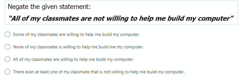 Negate the given statement:
"All of my classmates are not willing to help me build my computer"
Some of my classmates are willing to help me build my computer.
O None of my classmates is willing to help me build me my computer.
All of my classmates are willing to help me build my computer.
O There exist at least one of my classmate that is not willing to help
build my computer.
