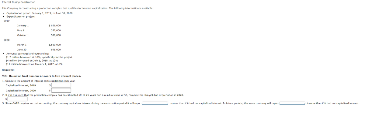 Interest During Construction
Alta Company is constructing a production complex that qualifies for interest capitalization. The following information is available:
• Capitalization period: January 1, 2019, to June 30, 2020
Expenditures on project:
●
2019:
2020:
January 1
May 1
October 1
$ 636,000
357,000
588,000
March 1
June 30
Amounts borrowed and outstanding:
$1.7 million borrowed at 10%, specifically for the project
$4 million borrowed on July 1, 2018, at 12%
$11 million borrowed on January 1, 2017, at 6%
Required:
1,560,000
696,000
Note: Round all final numeric answers to two decimal places.
1. Compute the amount of interest costs capitalized each year.
Capitalized interest, 2019
$
$
Capitalized interest, 2020
2. If it is assumed that the production complex has an estimated life of 25 years and a residual value of $0, compute the straight-line depreciation in 2020.
$
3. Since GAAP requires accrual accounting, if a company capitalizes interest during the construction period it will report
income than if it had not capitalized interest. In future periods, the same company will report
income than if it had not capitalized interest.