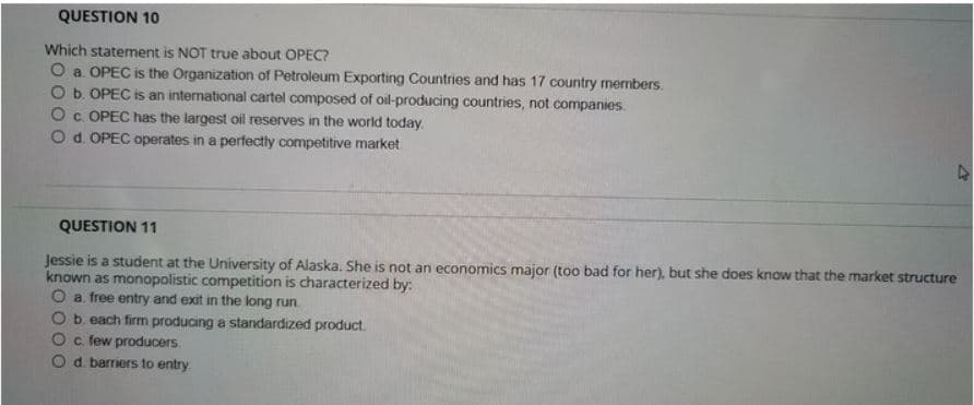 QUESTION 10
Which statement is NOT true about OPEC?
O a. OPEC is the Organization of Petroleum Exporting Countries and has 17 country members.
b. OPEC is an intermational cartel composed of oil-producing countries, not companies.
c. OPEC has the largest oil reserves in the world today.
O d. OPEC operates in a perfectly competitive market
QUESTION 11
Jessie is a student at the University of Alaska. She is not an economics major (too bad for her), but she does know that the market structure
known as monopolistic competition is characterized by:
O a free entry and exit in the long run.
Ob. each firm producing a standardized product.
c. few producers.
d. barriers to entry.
