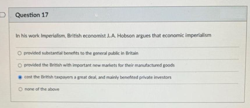 Question 17
In his work Imperialism, British economist J.A. Hobson argues that economic imperialism
O provided substantial benefits to the general public in Britain
O provided the British with important new markets for their manufactured goods
cost the British taxpayers a great deal, and mainly benefited private investors
O none of the above
