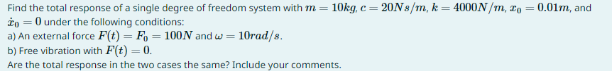 Find the total response of a single degree of freedom system with m = 10kg, c = 20Ns/m, k = 4000N/m, xo = 0.01m, and
* = 0 under the following conditions:
a) An external force F(t) = Fo=100N and w = 10rad/s.
b) Free vibration with F(t) = 0.
Are the total response in the two cases the same? Include your comments.