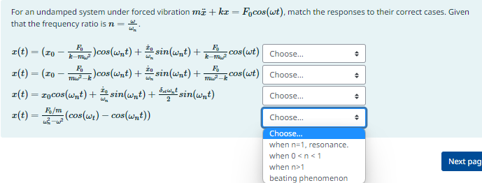 For an undamped system under forced vibration mä + kr = Focos(wt), match the responses to their correct cases. Given
that the frequency ratio is n =
3/3
Fo
k-mw²
-)cos(wnt) + 10 sin(wnt) +; cos(wt) Choose...
F
k-m²
Choose...
Choose...
r(t) = (To
r(t) = (20 − ²) cos(wnt) + sin(wnt) +_cos (wt)
IV
r(t) = zocos (wnt) + sin(wnt) + sin(wnt)
·
F/m
r(t) = m (cos(wt) - cos(wnt))
ws-w²
2
Choose...
Choose...
when n=1, resonance.
when 0 <n<1
when n>1
beating phenomenon
+
Next pag