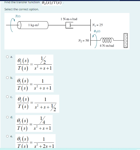 Find the transfer function 0₂(S)/T(s) ·
Select the correct option.
T(1)
fo
a.
0 с.
O d.
e.
1 kg-m²
½/2
O₂ (s)
T(s) s²+s+1
O₂ (s)
1
2
T(s) s² +s+1
O₂ (s)
T(s)
O₂ (s).
T(s)
=
O₂ (s)
T(s)
=
=
=
1
+ ½¼/2₂
s² +s+
1/
4
s²+s+1
1
2
s² +2s +1
1 N-m-s/rad
N₂ = 50
N₁ = 25
0₂(1)
12.
0000
4 N-m/rad
H
AAAAA