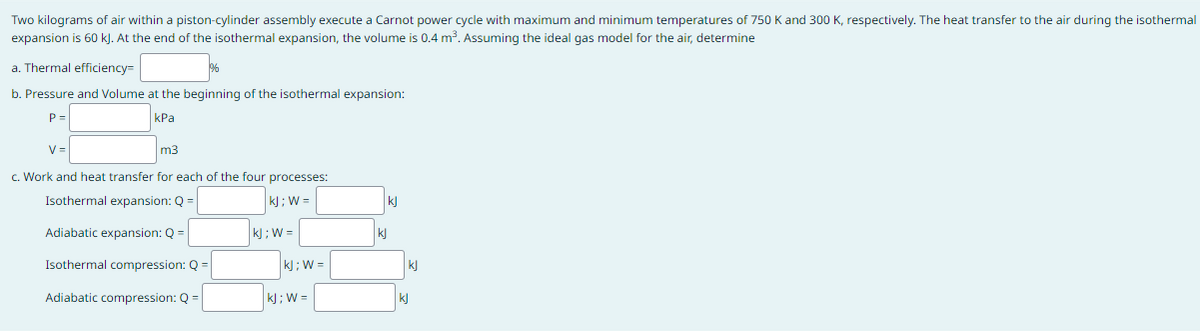 Two kilograms of air within a piston-cylinder assembly execute a Carnot power cycle with maximum and minimum temperatures of 750 K and 300 K, respectively. The heat transfer to the air during the isothermal
expansion is 60 kJ. At the end of the isothermal expansion, the volume is 0.4 m³. Assuming the ideal gas model for the air, determine
a. Thermal efficiency=
b. Pressure and Volume at the beginning of the isothermal expansion:
P=
kPa
1%
V=
m3
c. Work and heat transfer for each of the four processes:
Isothermal expansion: Q =
|kj; W=
|kj;W=
Adiabatic expansion: Q =
Isothermal compression: Q =
Adiabatic compression: Q =
kj; W=
kJ; W =
kj
kj
kl