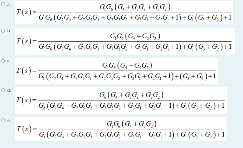 O a.
O b.
O c.
O d.
O e.
T(s)=
T(s) =
T(s)=
T(s) =
G₂G (G₁+G₂G₂+G₂G₂ )
G₂G (G₂G₁+G₂G₂G₂ +G₁G₂G₂ +G₂G₁ +G₂G₁ +1) +G₂ (G₂ +G₂ ) +1
G₂G (G₁+G₂G₂)
G₂G (G₂G₁+G₂G₂G₂ +G₂G;G₂ +G₂G₁ +G₂G₁ +1)+G₂ (G₂ +G₂ )+1
G₂G (G₁ +G₂G₂)
G₁ (G₂G₁+G₂G₂G₂ +G₁G;G₂ +G₂G₂ +G₂G₂ +1)+(G₂ +G₂ )+1
Go (G₁+G5G₂ +G5G₂)
G. (G₂G4+G,G,G3+G₁G₂G₂+G₂G₁ +G₂G₁ +1)+G₂ (G₂ +G₂) +1
G₁G (G₁+G5G₂)
G₁ (G₂G4+G,G,G₂+G₂G₂G₂ +G₂G₁ +G₂G₁ +1)+G₂ (G₂ +G₂)+1
T(s)=-