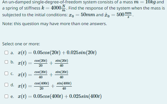 An un-damped single-degree-of-freedom
system consists of a mass m = 10kg and
a spring of stiffness k = 4000. Find the response of the system when the mass is
subjected to the initial conditions:
50mm and to 500mm
Note: this question may have more than one answers.
Select one or more:
a. r(t) = 0.05cos (20t) +0.025sin(20t)
cos(20t)
20
□b. r(t)
□ c. x(t)
=
U
=
cos(20t)
40
cos(400t)
20
+
+
□d. r(t) =
e. x(t) = 0.05cos (400t) +0.025sin(400t)
sin(20t)
40
+
sin(20t)
40
sin(400t)
40