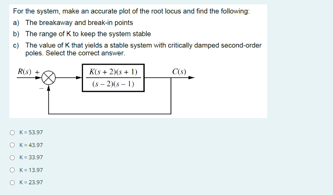 For the system, make an accurate plot of the root locus and find the following:
a) The breakaway and break-in points
b) The range of K to keep the system stable
c)
The value of K that yields a stable system with critically damped second-order
poles. Select the correct answer.
R(s) +
O K = 53.97
O
K = 43.97
K = 33.97
O K = 13.97
OK= 23.97
K(s + 2)(s + 1)
(S-2)(S-1)
C(s)