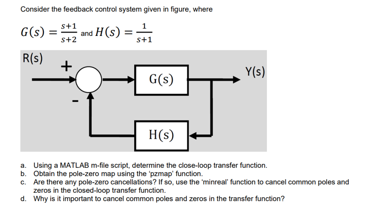 Consider the feedback control system given in figure, where
s+1
G(s) = and H(s) =
S+2
R(s)
S+1
G(s)
Y(s)
H(s)
a. Using a MATLAB m-file script, determine the close-loop transfer function.
b. Obtain the pole-zero map using the 'pzmap' function.
c.
Are there any pole-zero cancellations? If so, use the 'minreal' function to cancel common poles and
zeros in the closed-loop transfer function.
d.
Why is it important to cancel common poles and zeros in the transfer function?