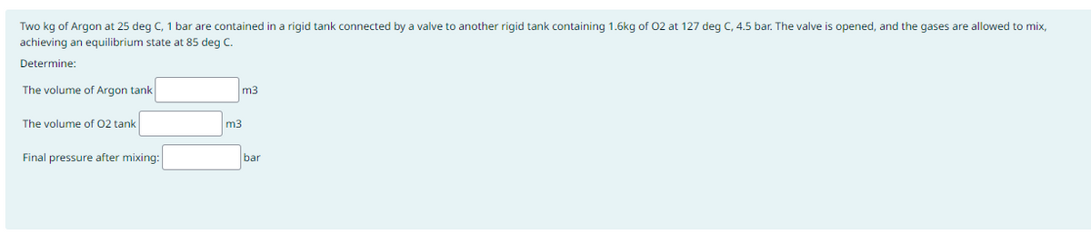 Two kg of Argon at 25 deg C, 1 bar are contained in a rigid tank connected by a valve to another rigid tank containing 1.6kg of O2 at 127 deg C, 4.5 bar. The valve is opened, and the gases are allowed to mix,
achieving an equilibrium state at 85 deg C.
Determine:
The volume of Argon tank
The volume of 02 tank
Final pressure after mixing:
m3
m3
bar