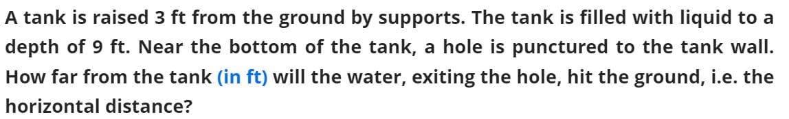 A tank is raised 3 ft from the ground by supports. The tank is filled with liquid to a
depth of 9 ft. Near the bottom of the tank, a hole is punctured to the tank wall.
How far from the tank (in ft) will the water, exiting the hole, hit the ground, i.e. the
horizontal distance?
