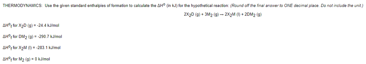 THERMODYNAMICS: Use the given standard enthalpies of formation to calculate the AH° (in kJ) for the hypothetical reaction: (Round off the final answer to ONE decimal place. Do not include the unit.)
2X2D (g) + 3M2 (g) – 2X2M (I) + 2DM2 (g)
AH°F for X2D (g) = -24.4 kJ/mol
AH°f for DM2 (g) = -290.7 kJ/mol
AH°; for X2M (I) = -283.1 kJ/mol
AH°; for M2 (g) = 0 kJ/mol
