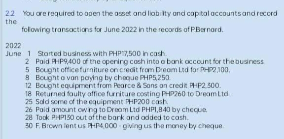 2.2 You are required to open the asset and liability and capital accounts and record
the
following transactions for June 2022 in the records of P.Bernard.
2022
June 1 Started business with PHP17,500 in cash.
2 Paid PHP9,400 of the opening cash into a bank account for the business.
5 Bought office furniture on credit from Dream Ltd for PHP2,100.
8 Bought a van paying by cheque PHP5,250.
12 Bought equipment from Pearce & Sons on credit PHP2,300.
18 Returned faulty office furniture costing PHP260 to Dream Ltd.
25 Sold some of the equipment PHP200 cash.
26 Paid amount owing to Dream Ltd PHP1,840 by cheque.
28 Took PHP130 out of the bank and added to cash.
30 F. Brown lent us PHP4,000-giving us the money by cheque.