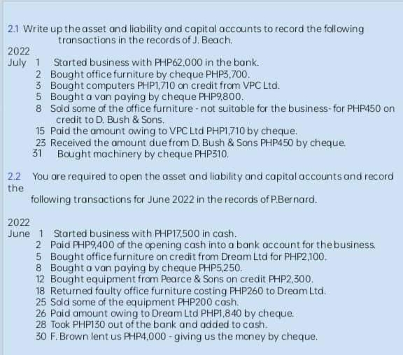 2.1 Write up the asset and liability and capital accounts to record the following
transactions in the records of J. Beach.
2022
July 1 Started business with PHP62,000 in the bank.
2 Bought office furniture by cheque PHP3,700.
3 Bought computers PHP1,710 on credit from VPC Ltd.
Bought a van paying by cheque PHP9,800.
5
8 Sold some of the office furniture - not suitable for the business-for PHP450 on
credit to D. Bush & Sons.
15 Paid the amount owing to VPC Ltd PHP1,710 by cheque.
23 Received the amount due from D. Bush & Sons PHP450 by cheque.
31 Bought machinery by cheque PHP310.
2.2 You are required to open the asset and liability and capital accounts and record
the
following transactions for June 2022 in the records of P.Bernard.
2022
June 1 Started business with PHP17,500 in cash.
2 Paid PHP9,400 of the opening cash into a bank account for the business.
5 Bought office furniture on credit from Dream Ltd for PHP2,100.
Bought a van paying by cheque PHP5,250.
8
12 Bought equipment from Pearce & Sons on credit PHP2,300.
18 Returned faulty office furniture costing PHP260 to Dream Ltd.
25 Sold some of the equipment PHP200 cash.
26 Paid amount owing to Dream Ltd PHP1,840 by cheque.
28 Took PHP130 out of the bank and added to cash.
30 F. Brown lent us PHP4,000 giving us the money by cheque.