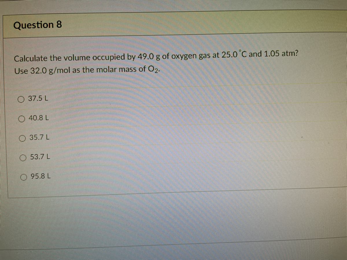 Question 8
Calculate the volume occupied by 49.0 g of oxygen gas at 25.0 C and 1.05 atm?
Use 32.0 g/mol as the molar mass of O2.
37.5 L
O 40.8 L
35.7 L
O 53.7 L
95.8 L
