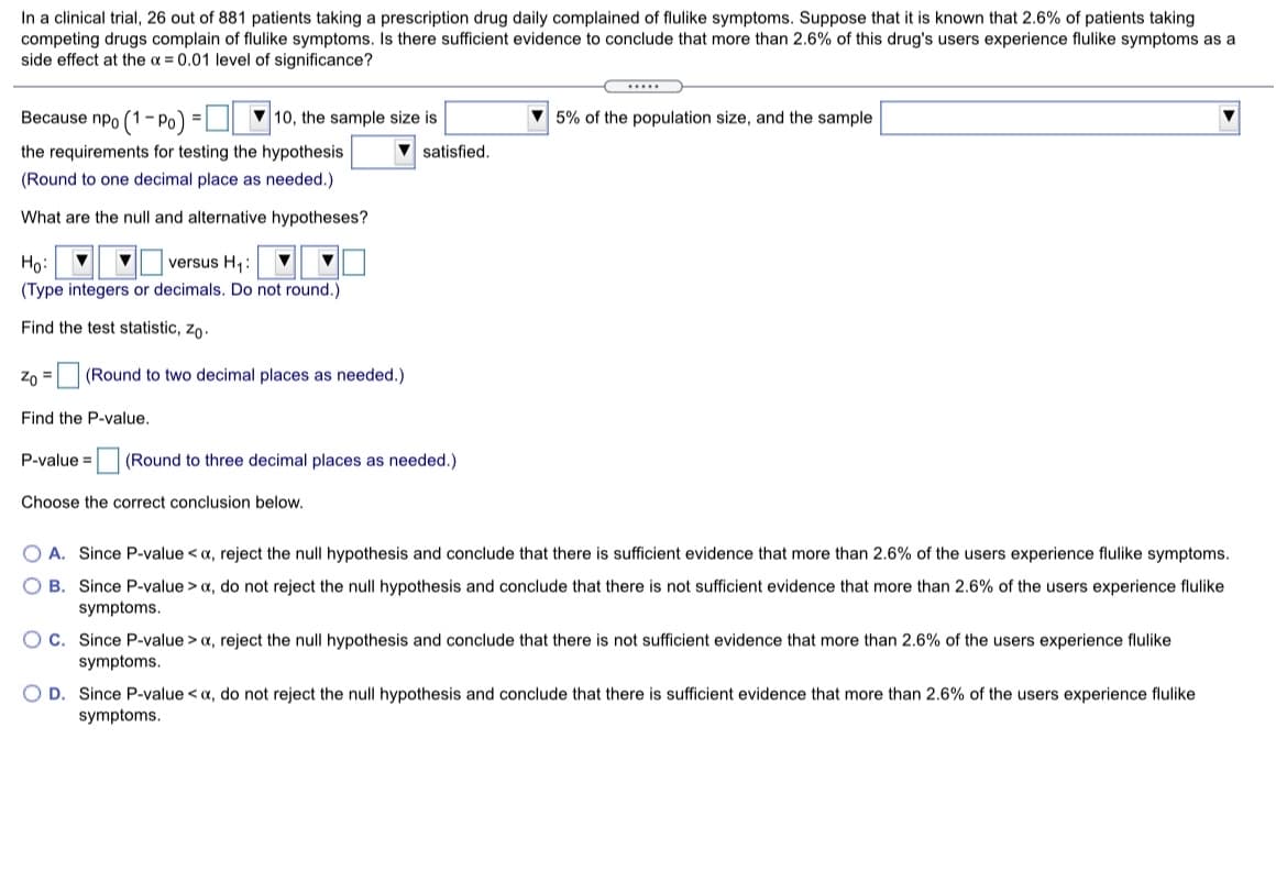 In a clinical trial, 26 out of 881 patients taking a prescription drug daily complained of flulike symptoms. Suppose that it is known that 2.6% of patients taking
competing drugs complain of flulike symptoms. Is there sufficient evidence to conclude that more than 2.6% of this drug's users experience flulike symptoms as a
side effect at the a = 0.01 level of significance?
.....
Because npo (1:
|- Po) =
V 10, the sample size is
5% of the population size, and the sample
the requirements for testing the hypothesis
satisfied.
(Round to one decimal place as needed.)
What are the null and alternative hypotheses?
Ho:
versus H,:
(Type integers or decimals. Do not round.)
Find the test statistic, zo-
Zo =(Round to two decimal places as needed.)
Find the P-value.
P-value = (Round to three decimal places as needed.)
Choose the correct conclusion below.
O A. Since P-value < a, reject the null hypothesis and conclude that there is sufficient evidence that more than 2.6% of the users experience flulike symptoms.
B. Since P-value > a, do not reject the null hypothesis and conclude that there is not sufficient evidence that more than 2.6% of the users experience flulike
symptoms.
OC. Since P-value > a, reject the null hypothesis and conclude that there is not sufficient evidence that more than 2.6% of the users experience flulike
symptoms.
O D. Since P-value < a, do not reject the null hypothesis and conclude that there is sufficient evidence that more than 2.6% of the users experience flulike
symptoms.
