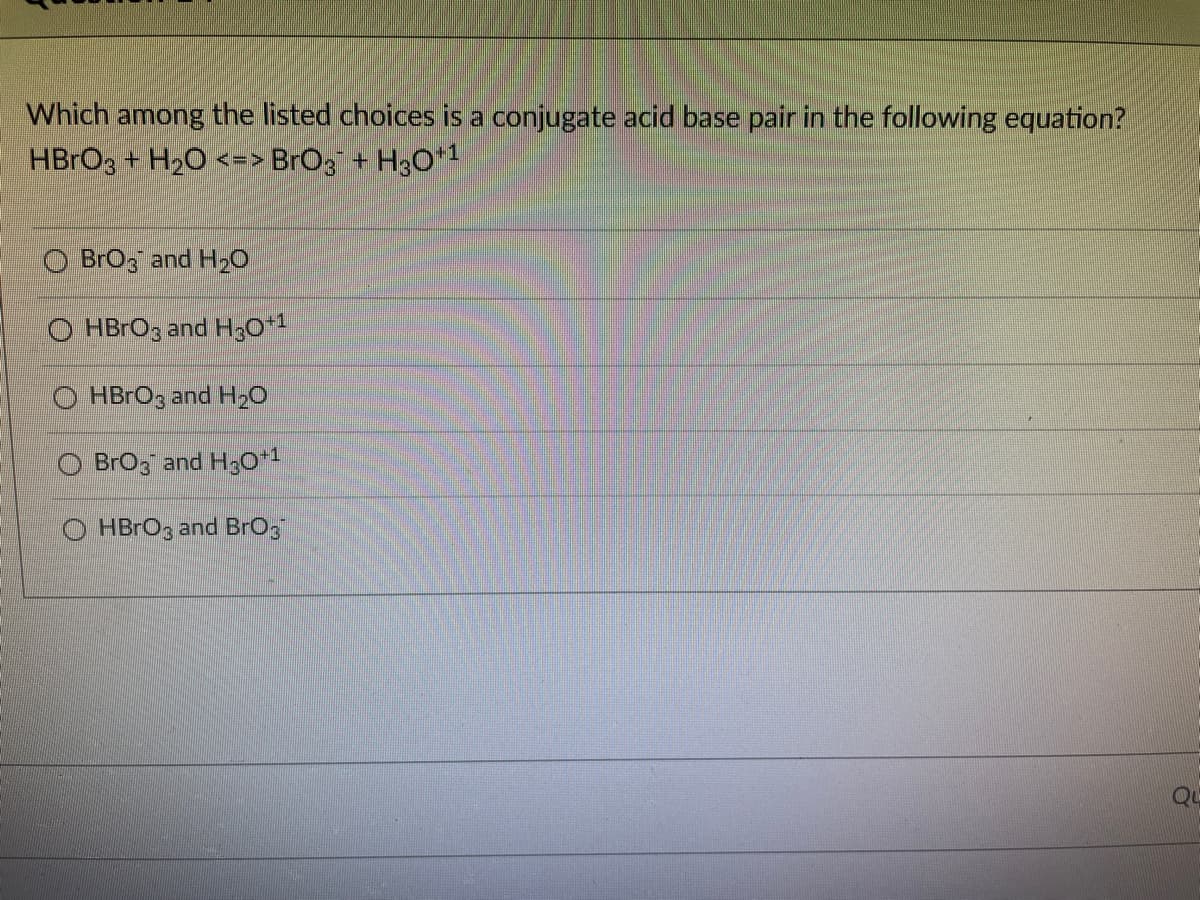 Which among the listed choices is a conjugate acid base pair in the following equation?
HBRO3 + H2O <=> BrO3 + H3O*1
BrOz and H2O
O HBrOg and H;0*1
O HBrOg and H20
BrOg and H3O+1
HBRO3 and BrO:
QU
