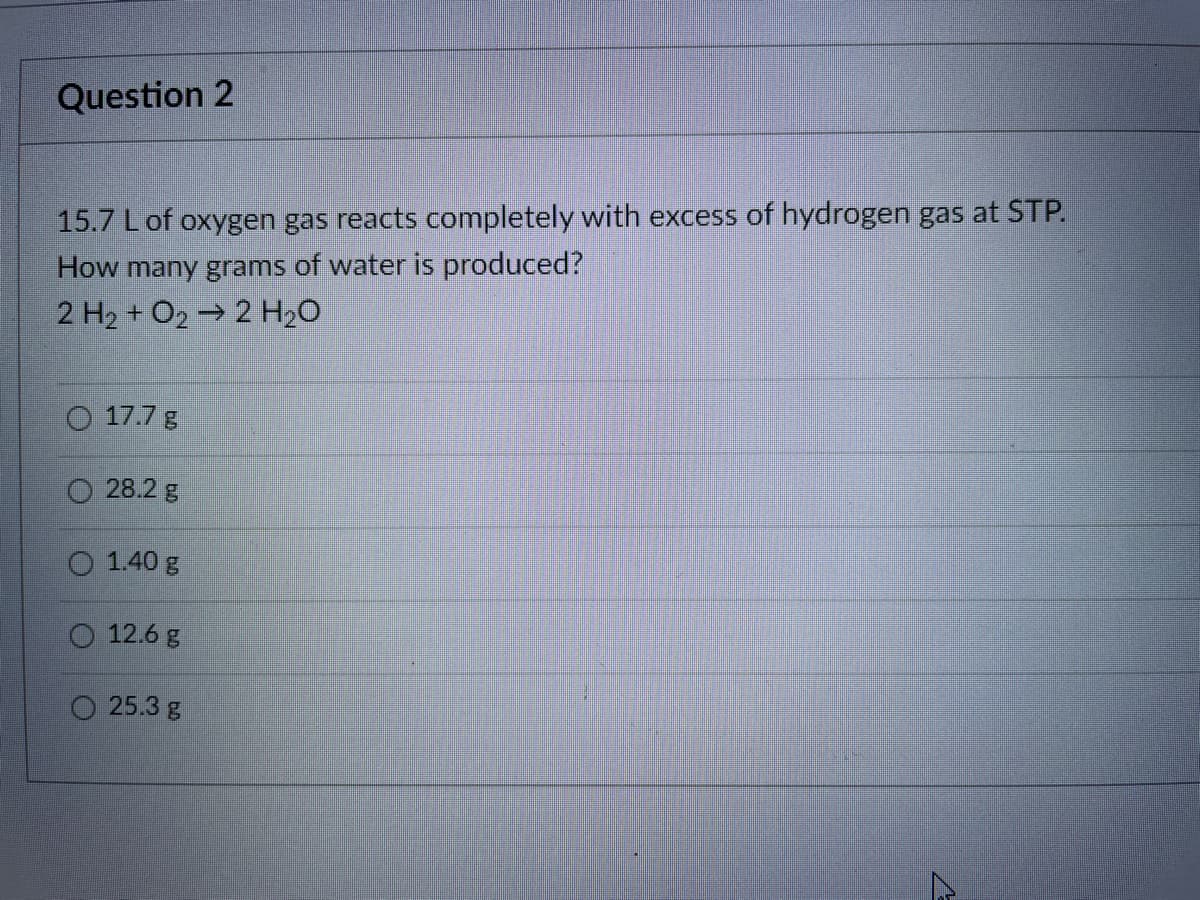 Question 2
15.7 L of oxygen gas reacts completely with excess of hydrogen gas at STP.
How many grams of water is produced?
2 H2 + O2 → 2 H2O
O 17.7 g
28.2 g
1.40 g
12.6 g
O 25.3 g
