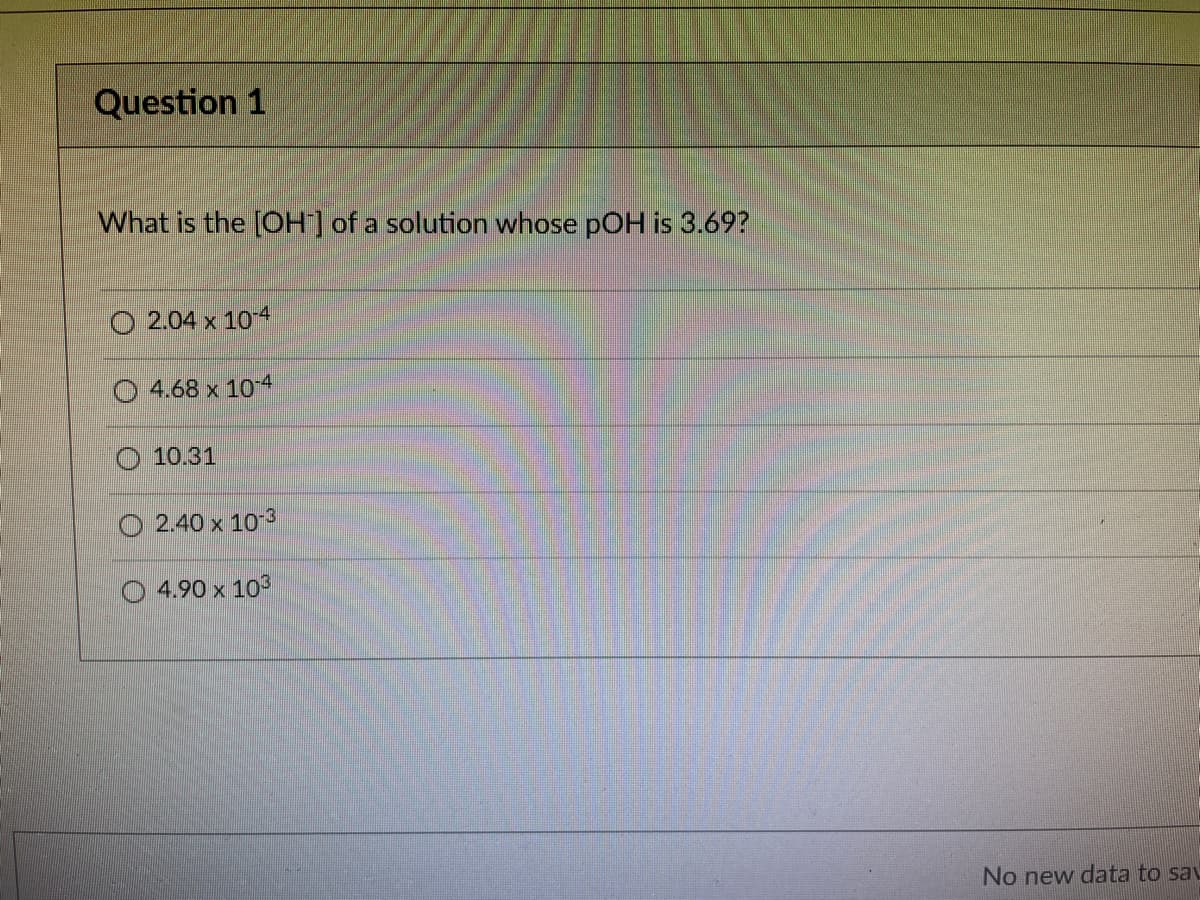 Question 1
What is the [OH of a solution whose pOH is 3.69?
2.04 x 10 4
O 4.68 x 10-4
O 10.31
2.40 x 103
4.90 x 103
No new data to sav
