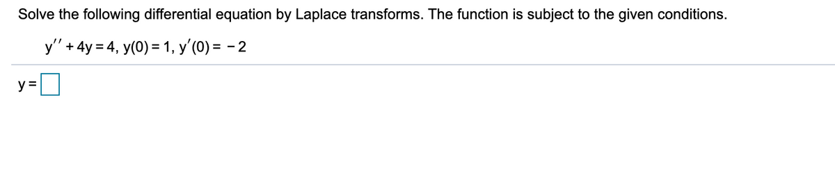 Solve the following differential equation by Laplace transforms. The function is subject to the given conditions.
y' + 4y = 4, y(0) = 1, y'(0) = - 2
y =
