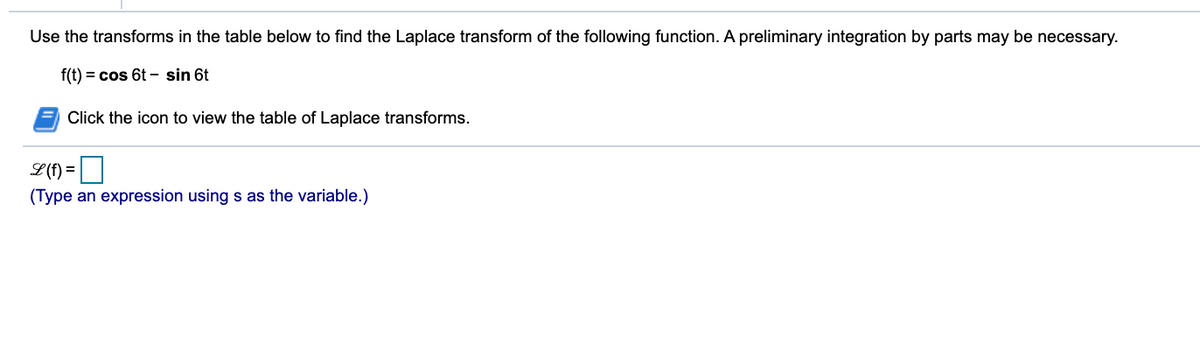 Use the transforms in the table below to find the Laplace transform of the following function. A preliminary integration by parts may be necessary.
f(t) = cos 6t - sin 6t
Click the icon to view the table of Laplace transforms.
L(f) = |
(Type an expression using s as the variable.)
