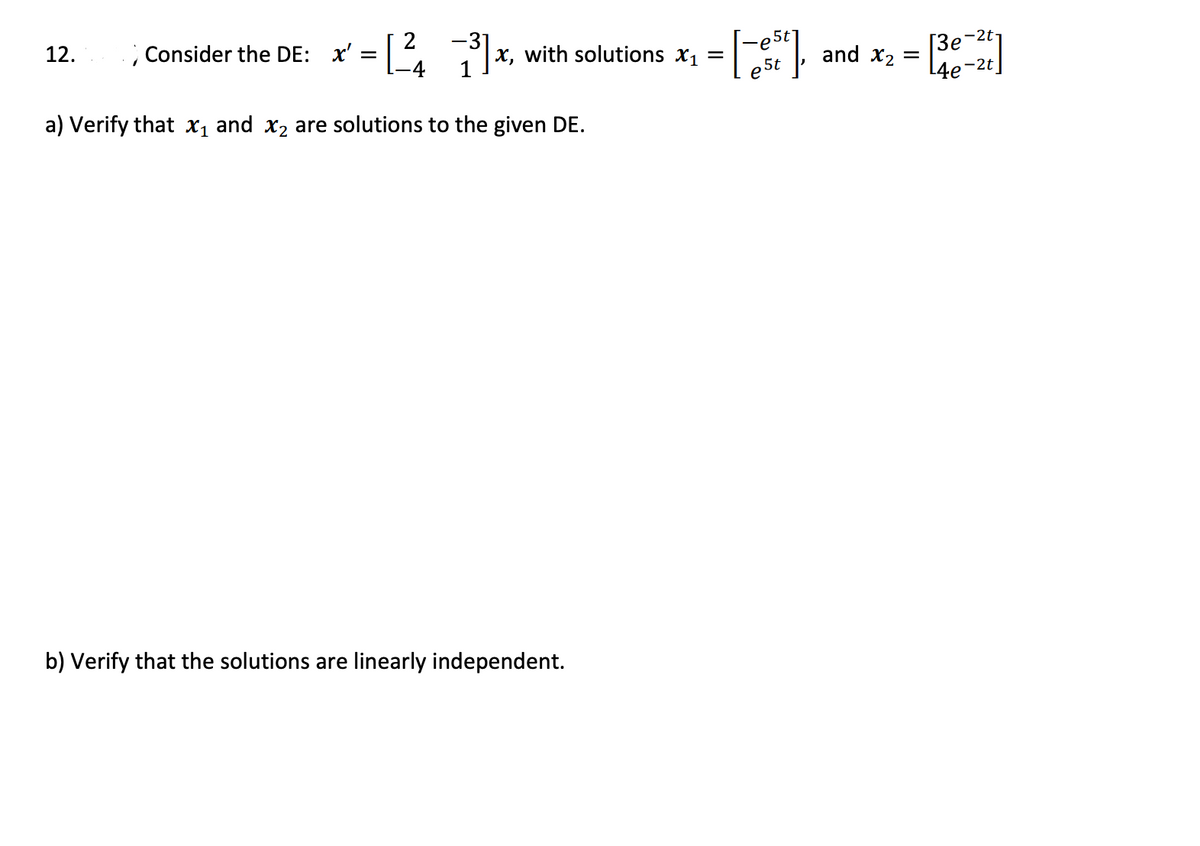 -2t1
; Consider the DE: x' =| ,
= x, with solutions x1 =
[3e
L4e-2t]
12.
х,
and
X2
5t
a) Verify that x1 and x2 are solutions to the given DE.
b) Verify that the solutions are linearly independent.
