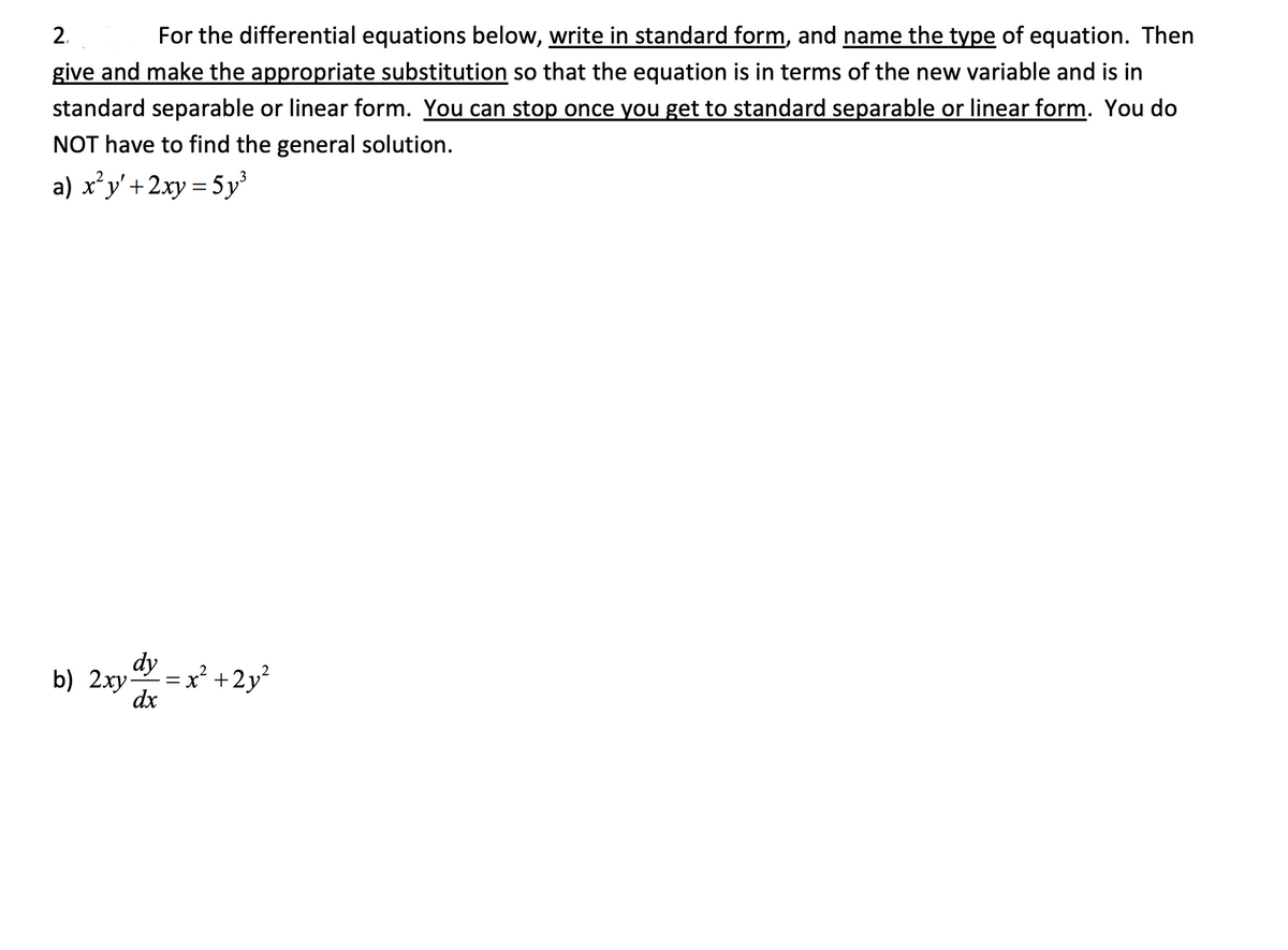 For the differential equations below, write in standard form, and name the type of equation. Then
give and make the appropriate substitution so that the equation is in terms of the new variable and is in
2.
standard separable or linear form. You can stop once you get to standard separable or linear form. You do
NOT have to find the general solution.
a) x'y'+2xy = 5y'
dy -x +2y
b) 2xy-
dx
