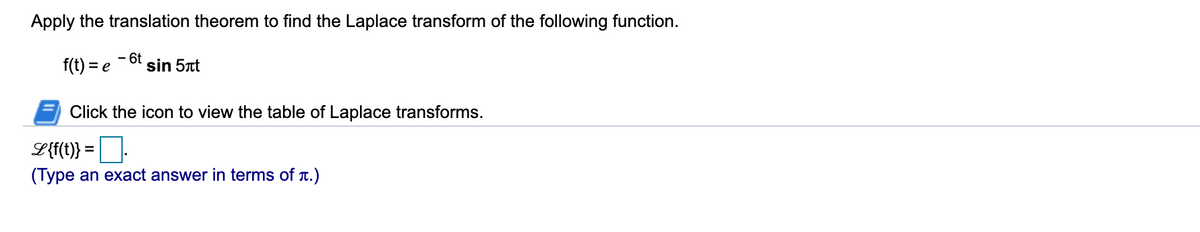 Apply the translation theorem to find the Laplace transform of the following function.
f(t) = e
- 6t
sin 5t
Click the icon to view the table of Laplace transforms.
L{t} = |.
(Type an exact answer in terms of T.)
