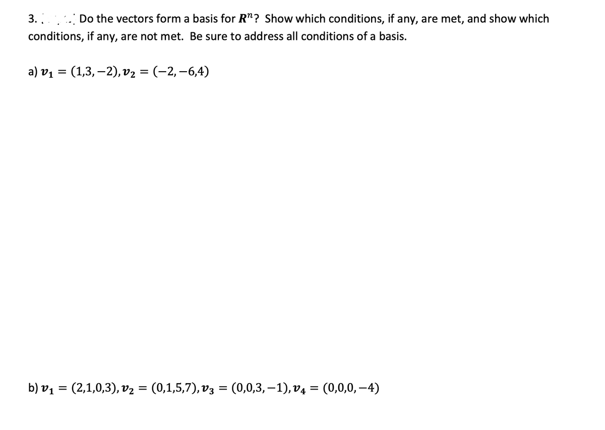 3.
. Do the vectors form a basis for R"? Show which conditions, if any, are met, and show which
conditions, if any, are not met. Be sure to address all conditions of a basis.
a) v1 = (1,3,–2), v2 = (-2,–6,4)
(2,1,0,3), v2 — (0,1,5,7), vз — (0,0,3, —1), v4 — (0,0,0, —4)
