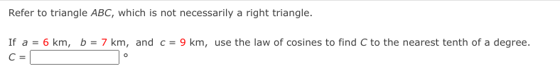 Refer to triangle ABC, which is not necessarily a right triangle.
If a = 6 km, b = 7 km, and c = 9 km, use the law of cosines to find C to the nearest tenth of a degree.
C =

