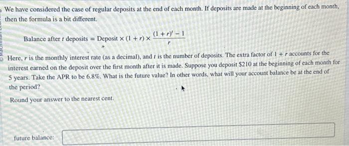 We have considered the case of regular deposits at the end of each month. If deposits are made at the beginning of each month,
then the formula is a bit different.
Balance after t deposits = Deposit x (1 + r) x
(1+r) -1
Here, r is the monthly interest rate (as a decimal), and r is the number of deposits. The extra factor of 1 + r accounts for the
interest earned on the deposit over the first month after it is made. Suppose you deposit $210 at the beginning of each month for
5 years. Take the APR to be 6.8%. What is the future value? In other words, what will your account balance be at the end of
the period?
Round your answer to the nearest cent.
future balance: