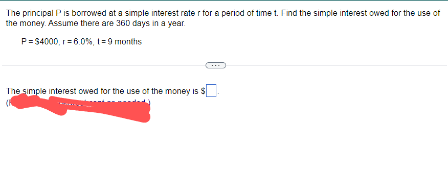 The principal P is borrowed at a simple interest rate r for a period of time t. Find the simple interest owed for the use of
the money. Assume there are 360 days in a year.
P = $4000, r = 6.0%, t = 9 months
The simple interest owed for the use of the money is $