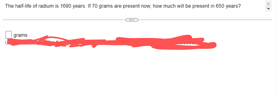 The half-life of radium is 1690 years. If 70 grams are present now, how much will be present in 650 years?
grams