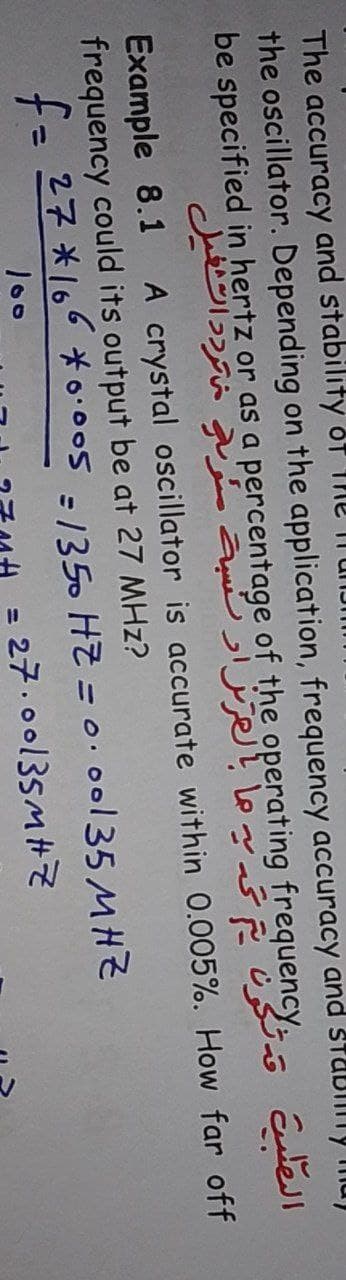 The accuracy and stability oT
the oscillator. Depending on the application, frequency accuracy and StUbllily mu)
be specified in hertz or as a percentage of the operating frequency Etel
Example 8.1
frequency could its output be at 27 MHz?
fa 27 *166 * *•005 =/350 HZ = 0.00135 MHZ
A crystal oscillator is accurate within 0.005%. How far off
%3D
100
27.00135MHZ
