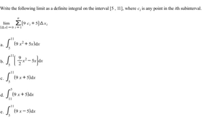 Write the following limit as a definite integral on the interval [5 , 11], where c, is any point in the ith subinterval.
lim E(9 c, +5)Ax,
а.
b.
(9 x + 5)dr
S9x+S)dx
(9 x- 5)dr
