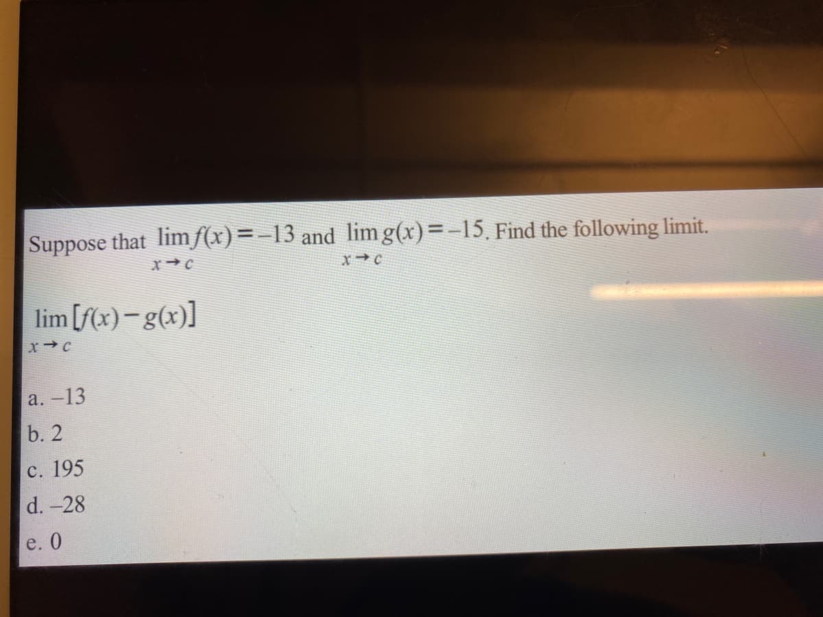 Suppose that limƒ(x)=-13 and lim g(x)=-15, Find the following limit.
lim [f(x)-g(x)]
a. -13
b. 2
с. 195
d. -28
e. 0
