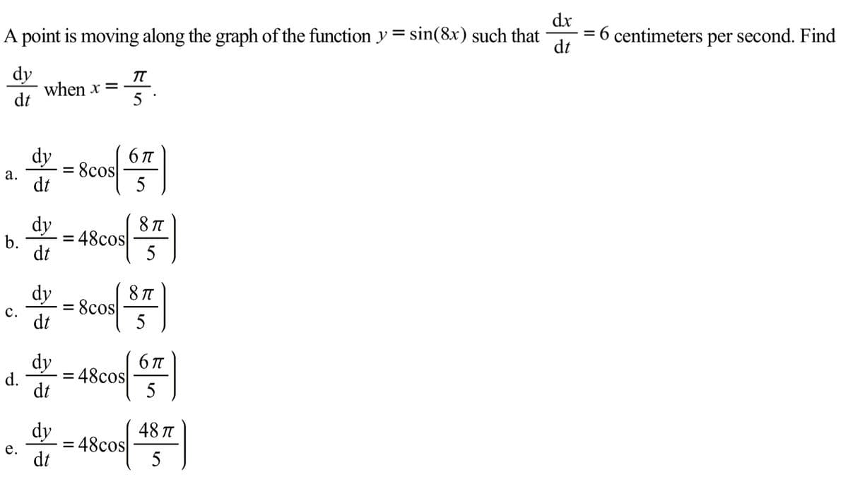 dx
A point is moving along the graph of the function y= sin(8x) such that
6 centimeters per second. Find
%3D
dt
dy
when x =
dt
IT
5
dy
8cos
dt
6 TT
а.
5
dy
48cos
dt
8 TT
b.
5
dy
8cos
dt
8 TT
с.
5
dy
d.
= 48cos|
dt
5
dy
48 T
48cos
dt
е.
a.
