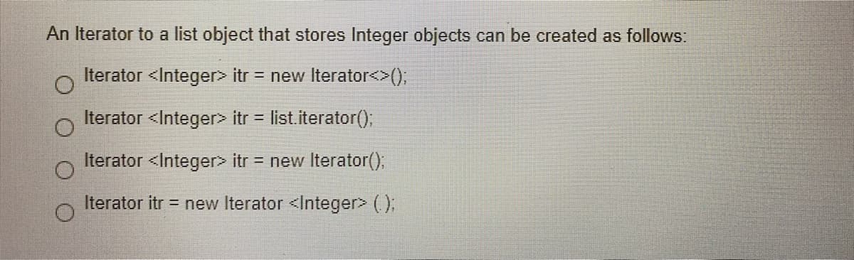 An Iterator to a list object that stores Integer objects can be created as follows
Iterator <Integer> itr = new Iterator<>(),
Iterator <Integer> itr =
list.iterator(),
Iterator <Integer> itr = new Iterator();
Iterator itr = new Iterator <Integer> ().
